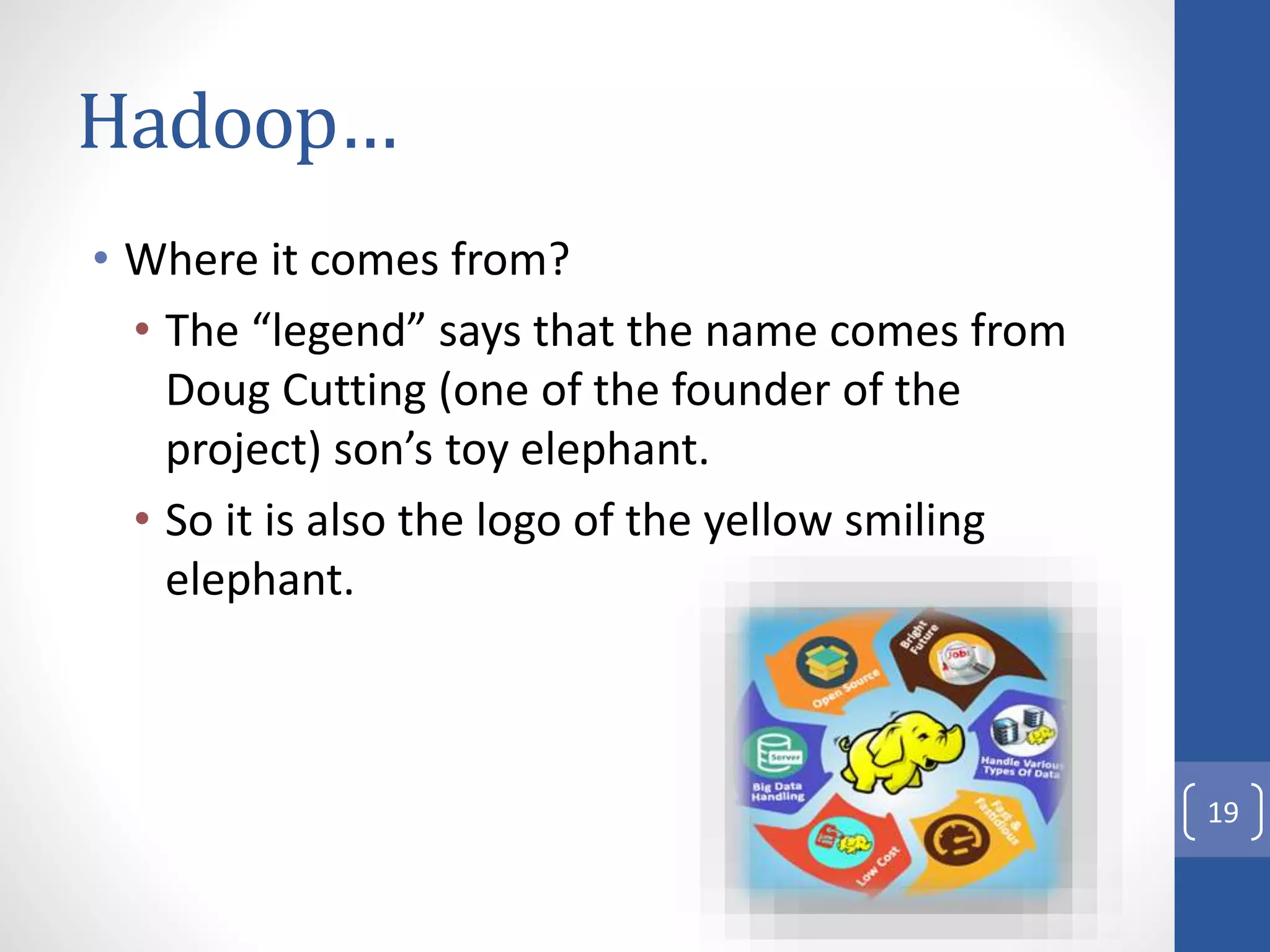 Hadoop…
• Where it comes from?
• The “legend” says that the name comes from
Doug Cutting (one of the founder of the
project) son’s toy elephant.
• So it is also the logo of the yellow smiling
elephant.
19
 