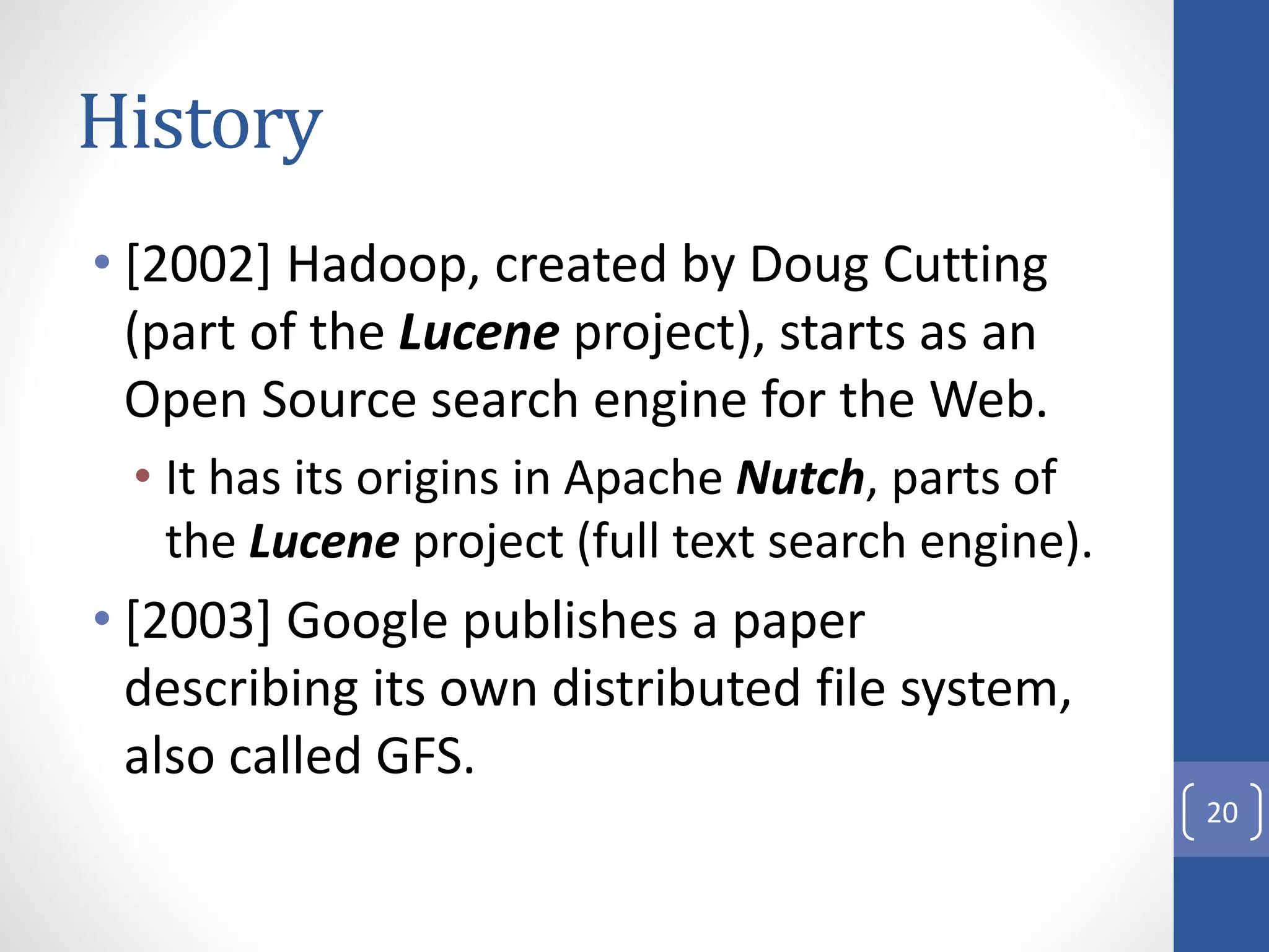History
• [2002] Hadoop, created by Doug Cutting
(part of the Lucene project), starts as an
Open Source search engine for the Web.
• It has its origins in Apache Nutch, parts of
the Lucene project (full text search engine).
• [2003] Google publishes a paper
describing its own distributed file system,
also called GFS.
20
 