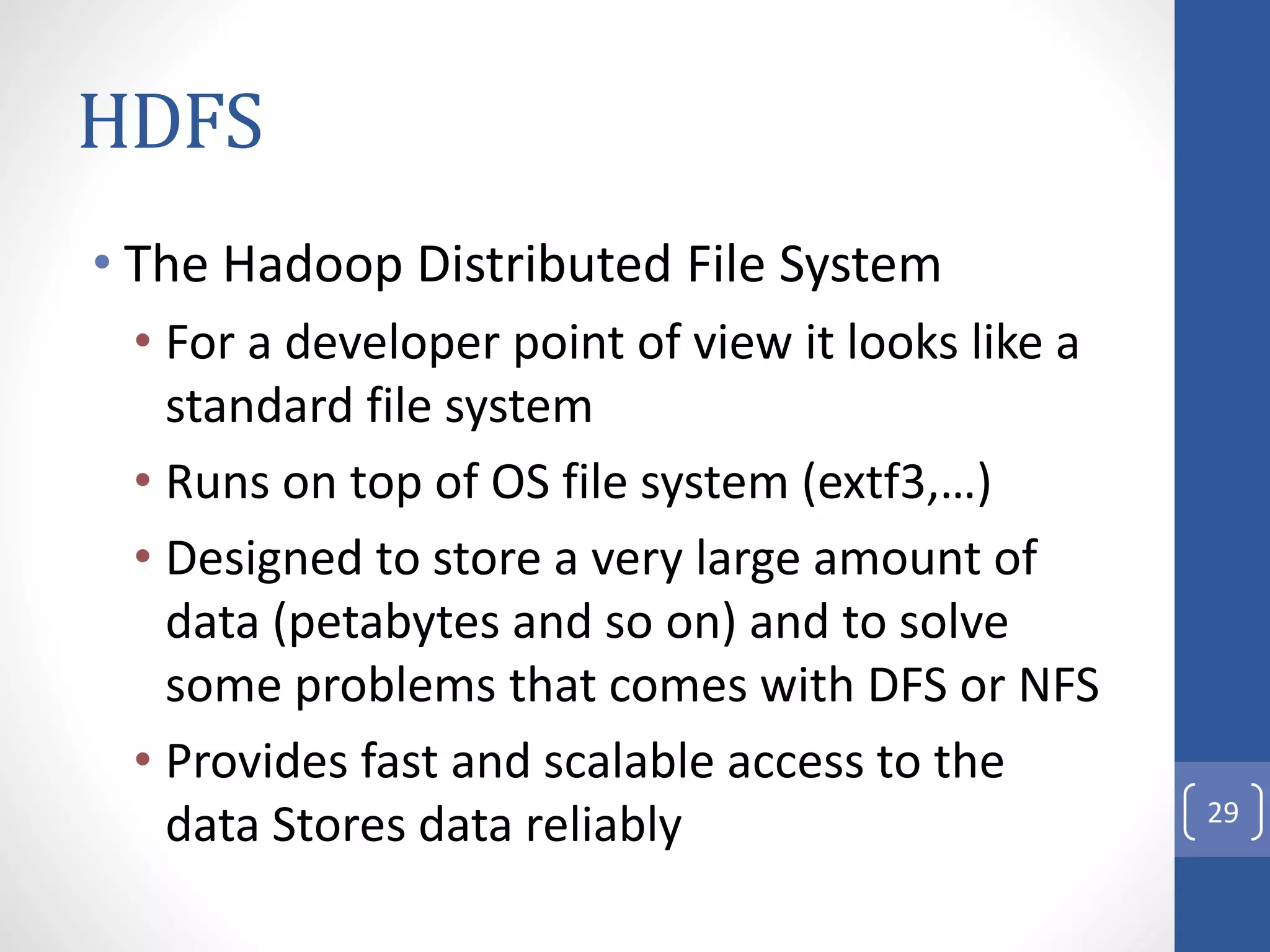 HDFS
• The Hadoop Distributed File System
• For a developer point of view it looks like a
standard file system
• Runs on top of OS file system (extf3,…)
• Designed to store a very large amount of
data (petabytes and so on) and to solve
some problems that comes with DFS or NFS
• Provides fast and scalable access to the
data Stores data reliably 29
 