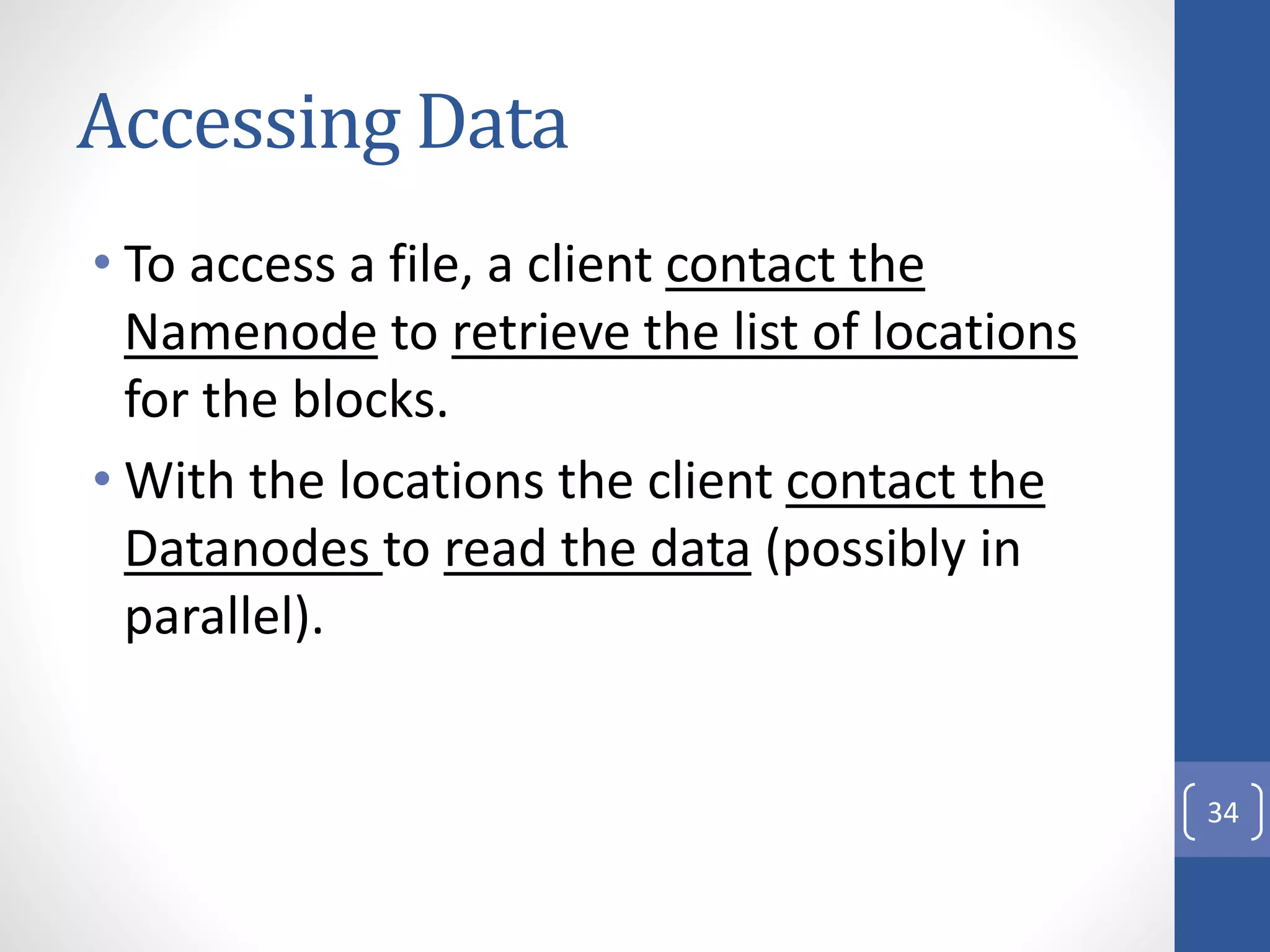 Accessing Data
• To access a file, a client contact the
Namenode to retrieve the list of locations
for the blocks.
• With the locations the client contact the
Datanodes to read the data (possibly in
parallel).
34
 