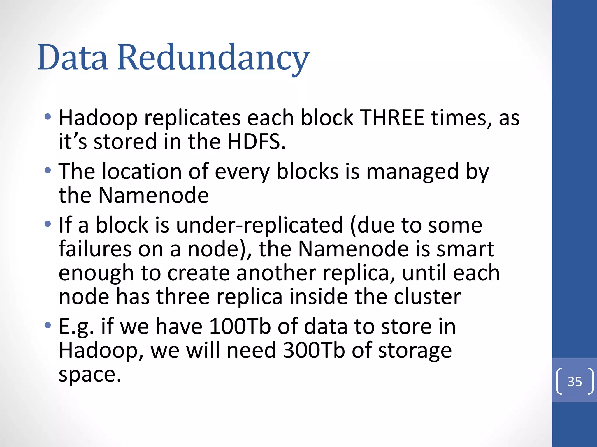 Data Redundancy
• Hadoop replicates each block THREE times, as
it’s stored in the HDFS.
• The location of every blocks is managed by
the Namenode
• If a block is under-replicated (due to some
failures on a node), the Namenode is smart
enough to create another replica, until each
node has three replica inside the cluster
• E.g. if we have 100Tb of data to store in
Hadoop, we will need 300Tb of storage
space. 35
 