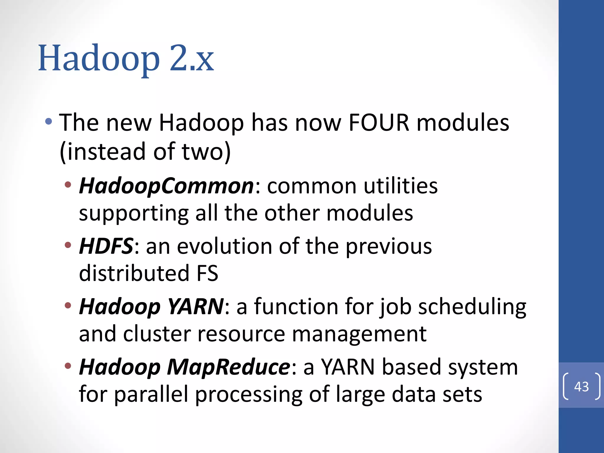 Hadoop 2.x
• The new Hadoop has now FOUR modules
(instead of two)
• HadoopCommon: common utilities
supporting all the other modules
• HDFS: an evolution of the previous
distributed FS
• Hadoop YARN: a function for job scheduling
and cluster resource management
• Hadoop MapReduce: a YARN based system
for parallel processing of large data sets 43
 