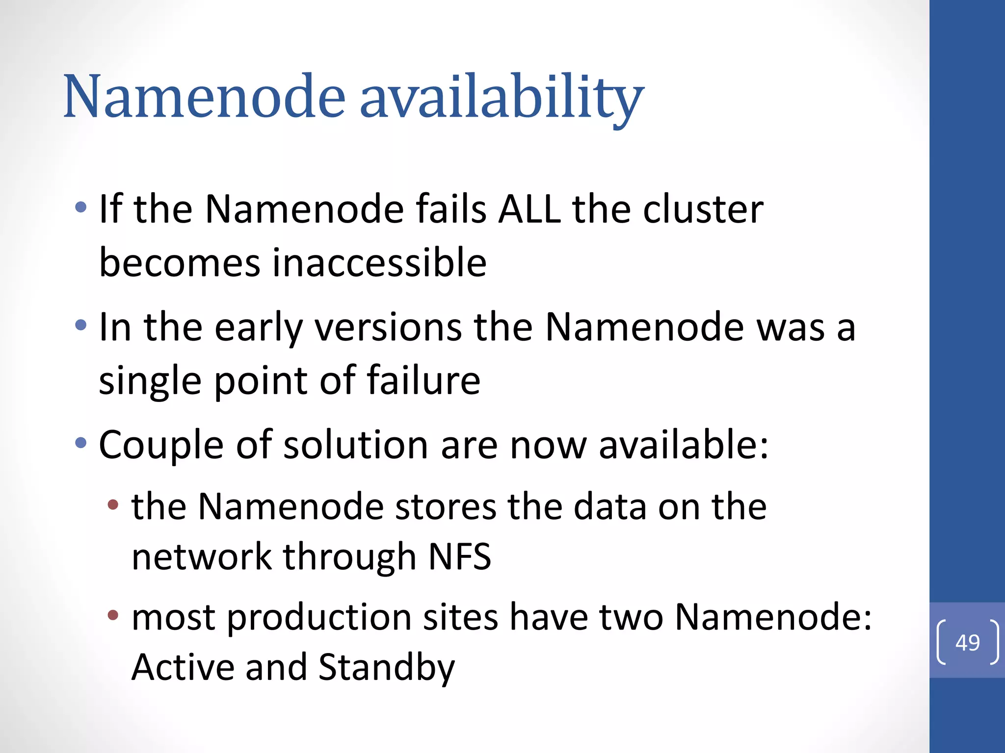 Namenode availability
• If the Namenode fails ALL the cluster
becomes inaccessible
• In the early versions the Namenode was a
single point of failure
• Couple of solution are now available:
• the Namenode stores the data on the
network through NFS
• most production sites have two Namenode:
Active and Standby
49
 