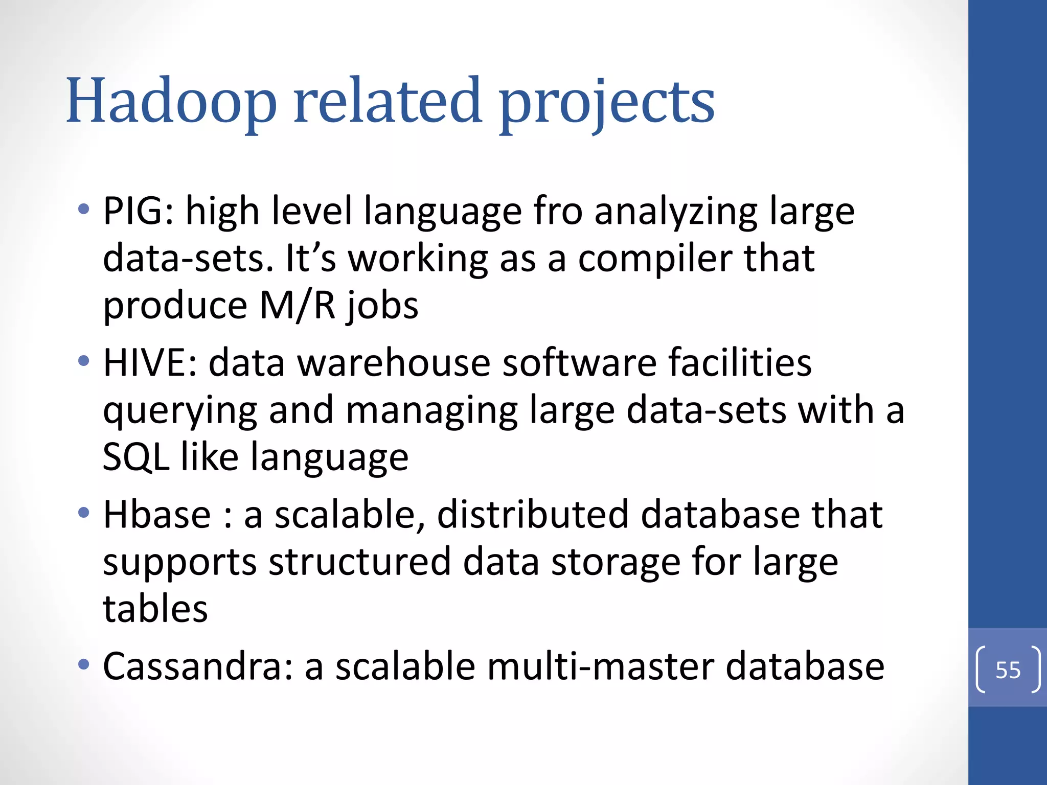 Hadoop related projects
• PIG: high level language fro analyzing large
data-sets. It’s working as a compiler that
produce M/R jobs
• HIVE: data warehouse software facilities
querying and managing large data-sets with a
SQL like language
• Hbase : a scalable, distributed database that
supports structured data storage for large
tables
• Cassandra: a scalable multi-master database 55
 