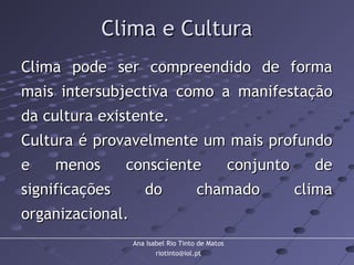 Ana Isabel Rio Tinto de Matos
riotinto@iol.pt
Clima e CulturaClima e Cultura
Clima pode ser compreendido de formaClima pode ser compreendido de forma
mais intersubjectiva como a manifestaçãomais intersubjectiva como a manifestação
da cultura existente.da cultura existente.
Cultura é provavelmente um mais profundoCultura é provavelmente um mais profundo
e menos consciente conjunto dee menos consciente conjunto de
significações do chamado climasignificações do chamado clima
organizacional.organizacional.
 