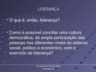 Ana Isabel Rio Tinto de Matos
riotinto@iol.pt
LIDERANÇALIDERANÇA
O que é, então, liderança?
Como é possível conciliar uma cultura
democrática, de ampla participação das
pessoas nos diferentes níveis do sistema
social, político e económico, com o
exercício de liderança?
 