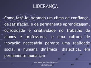 Ana Isabel Rio Tinto de Matos
riotinto@iol.pt
LIDERANÇALIDERANÇA
Como fazê-lo, gerando um clima de confiança,
de satisfação, e de permanente aprendizagem,
curiosidade e criatividade no trabalho de
alunos e professores, e uma cultura de
inovação necessária perante uma realidade
social e humana dinâmica, dialéctica, em
permanente mudança?
 