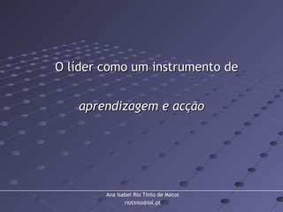 Ana Isabel Rio Tinto de Matos
riotinto@iol.pt
O líder como um instrumento deO líder como um instrumento de
aprendizagem e acçãoaprendizagem e acção
 