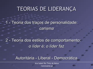 Ana Isabel Rio Tinto de Matos
riotinto@iol.pt
TEORIAS DE LIDERANÇATEORIAS DE LIDERANÇA
1 - Teoria dos traços de personalidade:1 - Teoria dos traços de personalidade:
carismacarisma
2 - Teoria dos estilos de comportamento:2 - Teoria dos estilos de comportamento:
o líder é; o líder fazo líder é; o líder faz
Autoritária - Liberal - DemocráticaAutoritária - Liberal - Democrática
 