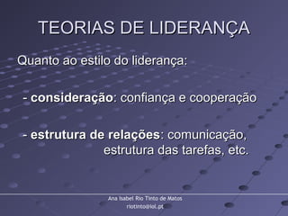 Ana Isabel Rio Tinto de Matos
riotinto@iol.pt
TEORIAS DE LIDERANÇATEORIAS DE LIDERANÇA
Quanto ao estilo do liderança:Quanto ao estilo do liderança:
-- consideraçãoconsideração: confiança e cooperação: confiança e cooperação
-- estrutura de relaçõesestrutura de relações: comunicação,: comunicação,
estrutura das tarefas, etc.estrutura das tarefas, etc.
 