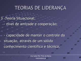 Ana Isabel Rio Tinto de Matos
riotinto@iol.pt
TEORIAS DE LIDERANÇATEORIAS DE LIDERANÇA
3 -Teoria Situacional:3 -Teoria Situacional:
- nível de amizade e cooperação;- nível de amizade e cooperação;
- capacidade de manter o controle da- capacidade de manter o controle da
situação, através de um sólidosituação, através de um sólido
conhecimento científico e técnico.conhecimento científico e técnico.
 