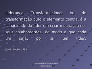 Ana Isabel Rio Tinto de Matos
riotinto@iol.pt
Liderança Transformacional ou deLiderança Transformacional ou de
transformação cujo o elemento central é atransformação cujo o elemento central é a
capacidade do líder em criar motivação noscapacidade do líder em criar motivação nos
seus colaboradores, de modo a que cadaseus colaboradores, de modo a que cada
um seja, por si, um líder.um seja, por si, um líder.
Edwin Locke, 1994.Edwin Locke, 1994.
 