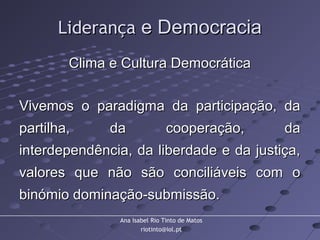 Ana Isabel Rio Tinto de Matos
riotinto@iol.pt
LiderançaLiderança e Democraciae Democracia
Clima e Cultura DemocráticaClima e Cultura Democrática
Vivemos o paradigma da participação, daVivemos o paradigma da participação, da
partilha, da cooperação, dapartilha, da cooperação, da
interdependência, da liberdade e da justiça,interdependência, da liberdade e da justiça,
valores que não são conciliáveis com ovalores que não são conciliáveis com o
binómio dominação-submissão.binómio dominação-submissão.
 