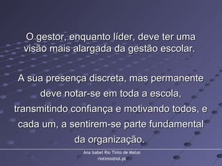 Ana Isabel Rio Tinto de Matos
riotinto@iol.pt
O gestor, enquanto líder, deve ter umaO gestor, enquanto líder, deve ter uma
visão mais alargada da gestão escolar.visão mais alargada da gestão escolar.
A sua presença discreta, mas permanenteA sua presença discreta, mas permanente
deve notar-se em toda a escola,deve notar-se em toda a escola,
transmitindo confiança e motivando todos, etransmitindo confiança e motivando todos, e
cada um, a sentirem-se parte fundamentalcada um, a sentirem-se parte fundamental
da organização.da organização.
 