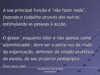 Ana Isabel Rio Tinto de Matos
riotinto@iol.pt
A sua principal função é "não fazer nada",A sua principal função é "não fazer nada",
fazendo o trabalho através dos outrosfazendo o trabalho através dos outros,,
estimulando as pessoas à acção.estimulando as pessoas à acção.
O gestor, enquanto líder e não apenas comoO gestor, enquanto líder e não apenas como
administrador, deve ser o porta-voz daadministrador, deve ser o porta-voz da visãovisão
da organização, defensor dada organização, defensor da missãomissão proféticaprofética
da escola, do seuda escola, do seu projecto pedagógicoprojecto pedagógico..
Ruben Cabral (1989),Ruben Cabral (1989),
 