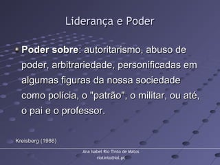 Ana Isabel Rio Tinto de Matos
riotinto@iol.pt
Liderança e PoderLiderança e Poder
Poder sobrePoder sobre: autoritarismo, abuso de: autoritarismo, abuso de
poder, arbitrariedade, personificadas empoder, arbitrariedade, personificadas em
algumas figuras da nossa sociedadealgumas figuras da nossa sociedade
como polícia, o "patrão", o militar, ou até,como polícia, o "patrão", o militar, ou até,
o pai e o professor.o pai e o professor.
Kreisberg (1986)Kreisberg (1986)
 