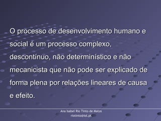 Ana Isabel Rio Tinto de Matos
riotinto@iol.pt
O processo de desenvolvimento humano eO processo de desenvolvimento humano e
social é um processo complexo,social é um processo complexo,
descontínuo, não determinístico e nãodescontínuo, não determinístico e não
mecanicista que não pode ser explicado demecanicista que não pode ser explicado de
forma plena por relações lineares de causaforma plena por relações lineares de causa
e efeito.e efeito.
 