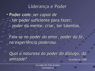 Ana Isabel Rio Tinto de Matos
riotinto@iol.pt
Liderança e PoderLiderança e Poder
Poder comPoder com:: ser capaz deser capaz de
- ter poder suficiente para fazer;- ter poder suficiente para fazer;
- poder da mente, criar, ter talentos.- poder da mente, criar, ter talentos.
Fala-se noFala-se no poder do amorpoder do amor,, poder da fépoder da fé,,
nana experiência poderosa.experiência poderosa.
Qual a natureza do poder do diálogo, daQual a natureza do poder do diálogo, da
amizade?amizade? Kreisberg,1986Kreisberg,1986
 