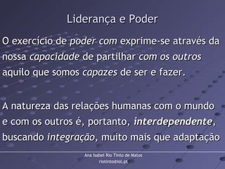 Ana Isabel Rio Tinto de Matos
riotinto@iol.pt
Liderança e PoderLiderança e Poder
O exercício deO exercício de poder compoder com exprime-se através daexprime-se através da
nossanossa capacidadecapacidade de partilharde partilhar com os outroscom os outros
aquilo que somosaquilo que somos capazescapazes de ser e fazer.de ser e fazer.
A natureza das relações humanas com o mundoA natureza das relações humanas com o mundo
e com os outros é, portanto,e com os outros é, portanto, interdependenteinterdependente,,
buscandobuscando integraçãointegração, muito mais que adaptação, muito mais que adaptação
 