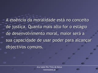 Ana Isabel Rio Tinto de Matos
riotinto@iol.pt
A essência da moralidade está no conceitoA essência da moralidade está no conceito
de justiça. Quanto mais alto for o estágiode justiça. Quanto mais alto for o estágio
de desenvolvimento moral, maior será ade desenvolvimento moral, maior será a
sua capacidade de usar poder para alcançarsua capacidade de usar poder para alcançar
objectivos comuns.objectivos comuns.
 