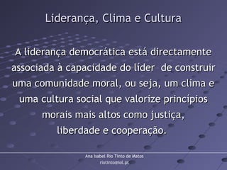 Ana Isabel Rio Tinto de Matos
riotinto@iol.pt
Liderança, Clima e CulturaLiderança, Clima e Cultura
A liderança democrática está directamenteA liderança democrática está directamente
associada à capacidade do líder de construirassociada à capacidade do líder de construir
uma comunidade moral, ou seja, um clima euma comunidade moral, ou seja, um clima e
uma cultura social que valorize princípiosuma cultura social que valorize princípios
morais mais altos como justiça,morais mais altos como justiça,
liberdade e cooperação.liberdade e cooperação.
 