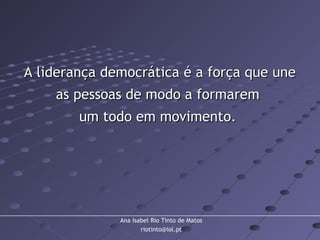 Ana Isabel Rio Tinto de Matos
riotinto@iol.pt
A liderança democrática é a força que uneA liderança democrática é a força que une
as pessoas de modo a formaremas pessoas de modo a formarem
um todo em movimento.um todo em movimento.
 
