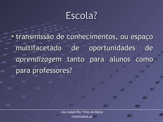Ana Isabel Rio Tinto de Matos
riotinto@iol.pt
Escola?Escola?
transmissão de conhecimentos, ou espaçotransmissão de conhecimentos, ou espaço
multifacetado de oportunidades demultifacetado de oportunidades de
aprendizagemaprendizagem tanto para alunos comotanto para alunos como
para professores?para professores?
 