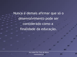 Ana Isabel Rio Tinto de Matos
riotinto@iol.pt
Nunca é demais afirmar que só o
desenvolvimento pode ser
considerado como a
finalidade da educação.
 