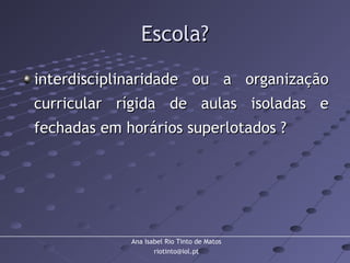 Ana Isabel Rio Tinto de Matos
riotinto@iol.pt
Escola?Escola?
interdisciplinaridade ou a organizaçãointerdisciplinaridade ou a organização
curricular rígida de aulas isoladas ecurricular rígida de aulas isoladas e
fechadas em horários superlotados ?fechadas em horários superlotados ?
 
