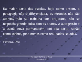 Ana Isabel Rio Tinto de Matos
riotinto@iol.pt
Na maior parte das escolas, hoje como ontem, a
pedagogia não é diferenciada, os métodos não são
activos, não se trabalha por projectos, não se
negoceia grande coisa com os alunos. A autogestão e
a escola nova permanecem, em boa parte, senão
como sonhos, pelo menos como realidades isoladas.
(Perrenoud, 1995)
 