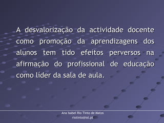 Ana Isabel Rio Tinto de Matos
riotinto@iol.pt
A desvalorização da actividade docenteA desvalorização da actividade docente
como promoção da aprendizagens doscomo promoção da aprendizagens dos
alunos tem tido efeitos perversos naalunos tem tido efeitos perversos na
afirmação do profissional de educaçãoafirmação do profissional de educação
como líder da sala de aula.como líder da sala de aula.
 