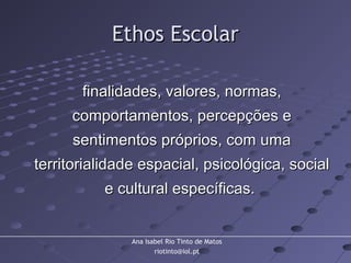 Ana Isabel Rio Tinto de Matos
riotinto@iol.pt
Ethos EscolarEthos Escolar
finalidades, valores, normas,finalidades, valores, normas,
comportamentos, percepções ecomportamentos, percepções e
sentimentos próprios, com umasentimentos próprios, com uma
territorialidade espacial, psicológica, socialterritorialidade espacial, psicológica, social
e cultural específicas.e cultural específicas.
 