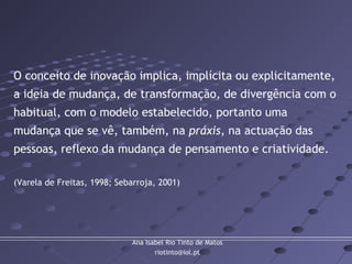Ana Isabel Rio Tinto de Matos
riotinto@iol.pt
O conceito de inovação implica, implícita ou explicitamente,
a ideia de mudança, de transformação, de divergência com o
habitual, com o modelo estabelecido, portanto uma
mudança que se vê, também, na práxis, na actuação das
pessoas, reflexo da mudança de pensamento e criatividade.
(Varela de Freitas, 1998; Sebarroja, 2001)
 