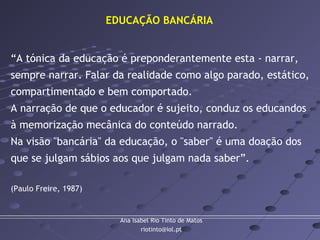 Ana Isabel Rio Tinto de Matos
riotinto@iol.pt
“A tónica da educação é preponderantemente esta - narrar,
sempre narrar. Falar da realidade como algo parado, estático,
compartimentado e bem comportado.
A narração de que o educador é sujeito, conduz os educandos
à memorização mecânica do conteúdo narrado.
Na visão "bancária" da educação, o "saber" é uma doação dos
que se julgam sábios aos que julgam nada saber”.
(Paulo Freire, 1987)
EDUCAÇÃO BANCÁRIA
 
