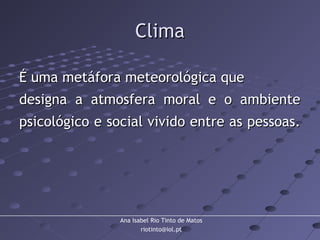 Ana Isabel Rio Tinto de Matos
riotinto@iol.pt
ClimaClima
É uma metáfora meteorológica queÉ uma metáfora meteorológica que
designa a atmosfera moral e o ambientedesigna a atmosfera moral e o ambiente
psicológico e social vivido entre as pessoas.psicológico e social vivido entre as pessoas.
 