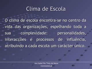 Ana Isabel Rio Tinto de Matos
riotinto@iol.pt
Clima de EscolaClima de Escola
O clima de escola encontra-se no centro daO clima de escola encontra-se no centro da
vida das organizações, espelhando toda avida das organizações, espelhando toda a
sua complexidade: personalidades,sua complexidade: personalidades,
interacções e processos de influência,interacções e processos de influência,
atribuindo a cada escola um carácter único.atribuindo a cada escola um carácter único.
 