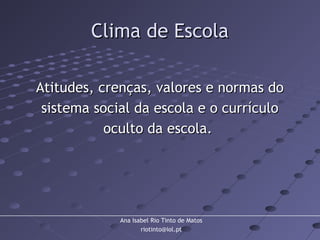 Ana Isabel Rio Tinto de Matos
riotinto@iol.pt
Clima de EscolaClima de Escola
Atitudes, crenças, valores e normas doAtitudes, crenças, valores e normas do
sistema social da escola e o currículosistema social da escola e o currículo
oculto da escola.oculto da escola.
 
