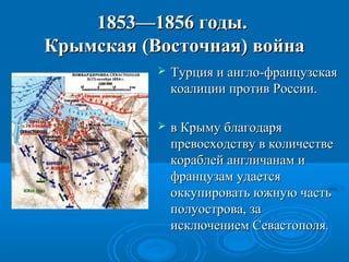 1853—1856 годы.1853—1856 годы.
Крымская (Восточная) войнаКрымская (Восточная) война
 Турция и англо-французскаяТурция и англо-французская
коалиции против России.коалиции против России.
 в Крыму благодаряв Крыму благодаря
превосходству в количествепревосходству в количестве
кораблей англичанам икораблей англичанам и
французам удаетсяфранцузам удается
оккупировать южную частьоккупировать южную часть
полуострова, заполуострова, за
исключением Севастополяисключением Севастополя..
 