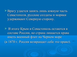  Врагу удается занять лишь южную частьВрагу удается занять лишь южную часть
Севастополя, русские солдаты и морякиСевастополя, русские солдаты и моряки
удерживают Северную сторону.удерживают Северную сторону.
 В итоге Крым и Севастополь остаются вВ итоге Крым и Севастополь остаются в
составе России, но страна лишается правасоставе России, но страна лишается права
иметь военный флот на Черном мореиметь военный флот на Черном море
(в 1870 г. Россия возвращает себе это право).(в 1870 г. Россия возвращает себе это право).
 