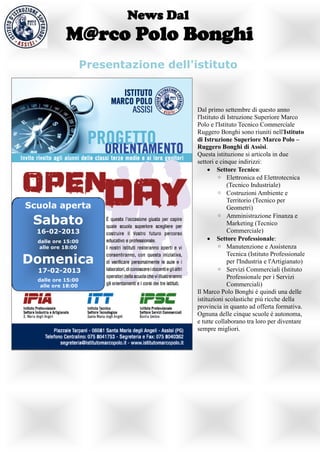News Dal
            M@rco Polo Bonghi
                    Presentazione dell'istituto



                                        Dal primo settembre di questo anno
                                        l'Istituto di Istruzione Superiore Marco
                                        Polo e l'Istituto Tecnico Commerciale
                                        Ruggero Bonghi sono riuniti nell'Istituto
                                        di Istruzione Superiore Marco Polo –
                                        Ruggero Bonghi di Assisi.
                                        Questa istituzione si articola in due
                                        settori e cinque indirizzi:
                                              Settore Tecnico:
                                                 ◦ Elettronica ed Elettrotecnica
                                                      (Tecnico Industriale)
                                                 ◦ Costruzioni Ambiente e
                                                      Territorio (Tecnico per
Scuola aperta                                         Geometri)

 Sabato
                                                 ◦ Amministrazione Finanza e
                                                      Marketing (Tecnico
  16-02-2013                                          Commerciale)
  dalle ore 15:00
                                              Settore Professionale:
   alle ore 18:00                                ◦ Manutenzione e Assistenza

Domenica
                                                      Tecnica (Istituto Professionale
                                                      per l'Industria e l'Artigianato)
  17-02-2013                                     ◦ Servizi Commerciali (Istituto
  dalle ore 15:00
                                                      Professionale per i Servizi
   alle ore 18:00                                     Commerciali)
                                        Il Marco Polo Bonghi è quindi una delle
                                        istituzioni scolastiche più ricche della
                                        provincia in quanto ad offerta formativa.
                                        Ognuna delle cinque scuole è autonoma,
                                        e tutte collaborano tra loro per diventare
                                        sempre migliori.
 
