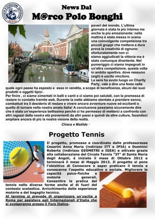 News Dal
                 M@rco Polo Bonghi
                                                          poveri del mondo. L’ultima
                                                          giornata è stata la più intensa ma
                                                          anche la più emozionante: nella
                                                          mattina è stata messa in scena
                                                          una coinvolgente competizione tra
                                                          piccoli gruppi che metteva a dura
                                                          prova la creatività di ognuno:
                                                          sfortunatamente non ci
                                                          siamo aggiudicati la vittoria ma è
                                                          stato comunque divertente. Nel
                                                          pomeriggio ci siamo impegnati in
                                                          un'altra competizione, questa volta
                                                          in ambito sportivo, dove nessuno
                                                          (sigh) è uscito vincitore.
                                                          La sera ha avuto luogo un Charity
                                                          Party, vale a dire una festa nella
quale ogni paese ha esposto e esso in vendita, a scopo di beneficenza, alcuni dei suoi
prodotti o oggetti tipici .
Per finire , ci siamo cimentati in balli e canti e ci siamo poi salutati, con la promessa di
restare in contatto tramite web. Durante la notte abbiamo stentato a prendere sonno,
combattuti tra il desiderio di restare e vivere ancora avventure nuove ed eccitanti e
quello di tornare nella nostra amata Italia! A conclusione possiamo sicuramente dire
che è stata un’esperienza bellissima perché ci ha permesso di metterci a confronto con
altri ragazzi della nostra età provenienti da altri paesi e quindi da altre culture, facendoci
ampliare ancora di più la nostra visione della realtà.
                                    Chiara e Matilde


                            Progetto Tennis
                        Il progetto, promosso e coordinato dalle professoresse
                        Cesarini Anna Maria (indirizzo ITT e IPIA) e Dominici
                        Roberta (indirizzo GEOMETRI e IGEA) e attivato grazie
                        alla collaborazione del Circolo Tennis "3T" di Santa Maria
                        degli Angeli, è iniziato il mese di Ottobre 2012 e
                        terminerà il mese di Maggio 2013. Il progetto si pone
                        l'obiettivo di Conoscere e saper praticare il tennis e
                        conoscerne l’aspetto educativo e sociale. Migliorare le
                        capacità    psico-fisiche   e
                        motorie              generali.
                        Consentire la pratica del
tennis nelle diverse forme anche al di fuori del
contesto scolastico. Arricchimento delle esperienze
motorie e del bagaglio tecnico.
Al termine si prevede di organizzare un'uscita a
Roma per assistere agli Internazionali d’Italia che
si svolgeranno presso il Foro Italico.
 