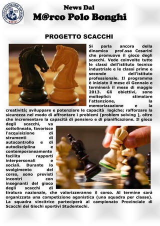 News Dal
             M@rco Polo Bonghi
                   PROGETTO SCACCHI
                                         Si     parla    ancora      della
                                         dinamica      prof.ssa Cesarini
                                         che promuove il gioco degli
                                         scacchi. Vede coinvolte tutte
                                         le classi dell'istituto tecnico
                                         industriale e le classi prime e
                                         seconde             dell'istituto
                                         professionale. Il programma
                                         è iniziato il mese di Gennaio e
                                         terminerà il mese di maggio
                                         2013. Gli      obiettivi, sono
                                         molteplici:           stimolare
                                         l'attenzione,                  la
                                         memorizzazione          e      la
creatività; sviluppare e potenziare le capacità logiche; rafforzare la
sicurezza nel modo di affrontare i problemi (problem solving ), oltre
che incrementare la capacità di pensiero e di pianificazione. Il gioco
degli    scacchi,    va
sottolineato, favorisce
l'acquisizione        di
strumenti             di
autocontrollo     e   di
autodisciplina         e
contemporaneamente
facilita        rapporti
interpersonali         e
sociali.   Durante    lo
svolgimento         del
corso, sono previsti
incontri            con
insegnanti del gioco
degli     scacchi    di
tiratura nazionale, che valorizzeranno il corso. Al termine sarà
organizzata una competizione agonistica (una squadra per classe).
La squadra vincitrice parteciperà al campionato Provinciale di
Scacchi dei Giochi sportivi Studentechi.
 