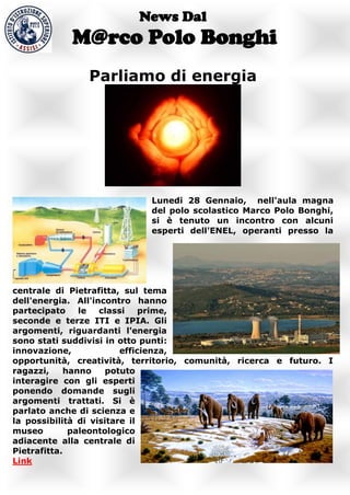 News Dal
            M@rco Polo Bonghi
               Parliamo di energia




                            Lunedi 28 Gennaio, nell'aula magna
                            del polo scolastico Marco Polo Bonghi,
                            si è tenuto un incontro con alcuni
                            esperti dell'ENEL, operanti presso la




centrale di Pietrafitta, sul tema
dell'energia. All'incontro hanno
partecipato     le  classi    prime,
seconde e terze ITI e IPIA. Gli
argomenti, riguardanti l'energia
sono stati suddivisi in otto punti:
innovazione,             efficienza,
opportunità, creatività, territorio, comunità, ricerca e futuro. I
ragazzi,     hanno    potuto
interagire con gli esperti
ponendo domande sugli
argomenti trattati. Si è
parlato anche di scienza e
la possibilità di visitare il
museo         paleontologico
adiacente alla centrale di
Pietrafitta.
Link
 
