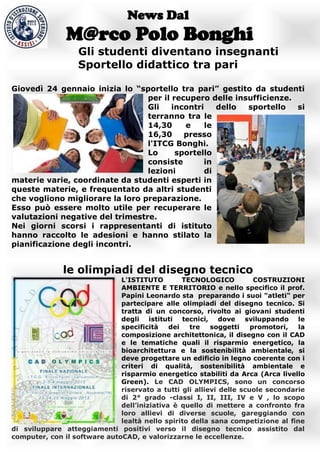 News Dal
               M@rco Polo Bonghi
                  Gli studenti diventano insegnanti
                  Sportello didattico tra pari

Giovedì 24 gennaio inizia lo “sportello tra pari” gestito da studenti
                                 per il recupero delle insufficienze.
                                 Gli    incontri    dello sportello   si
                                 terranno tra le
                                 14,30     e     le
                                 16,30     presso
                                 l'ITCG Bonghi.
                                 Lo      sportello
                                 consiste       in
                                 lezioni         di
materie varie, coordinate da studenti esperti in
queste materie, e frequentato da altri studenti
che vogliono migliorare la loro preparazione.
Esso può essere molto utile per recuperare le
valutazioni negative del trimestre.
Nei giorni scorsi i rappresentanti di istituto
hanno raccolto le adesioni e hanno stilato la
pianificazione degli incontri.


              le olimpiadi del disegno tecnico
                              L'ISTITUTO         TECNOLOGICO          COSTRUZIONI
                              AMBIENTE E TERRITORIO e nello specifico il prof.
                              Papini Leonardo sta preparando i suoi "atleti" per
                              partecipare alle olimpiadi del disegno tecnico. Si
                              tratta di un concorso, rivolto ai giovani studenti
                              degli istituti tecnici, dove         sviluppando le
                              specificità    dei   tre   soggetti    promotori,  la
                              composizione architettonica, il disegno con il CAD
                              e le tematiche quali il risparmio energetico, la
                              bioarchitettura e la sostenibilità ambientale, si
                              deve progettare un edificio in legno coerente con i
                              criteri di qualità, sostenibilità ambientale e
                              risparmio energetico stabiliti da Arca (Arca livello
                              Green). Le CAD OLYMPICS, sono un concorso
                              riservato a tutti gli allievi delle scuole secondarie
                              di 2° grado -classi I, II, III, IV e V , lo scopo
                              dell’iniziativa è quello di mettere a confronto fra
                              loro allievi di diverse scuole, gareggiando con
                              lealtà nello spirito della sana competizione al fine
di sviluppare atteggiamenti positivi verso il disegno tecnico assistito dal
computer, con il software autoCAD, e valorizzarne le eccellenze.
 
