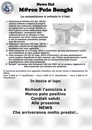News Dal
               M@rco Polo Bonghi
                 La competizione si articola in 4 fasi:
  1. Selezione di istituto (01 feb. 2013):
      ciascun Istituto svolgerà al proprio
      interno una selezione, sottoponendo
      ai concorrenti una prova, fornita on
      line il giorno stesso della prova dagli
      organizzatori, consistente nella
      realizzazione di un disegno in due
      dimensioni nel minor tempo possibile
      e con la massima precisione (tempo
      max 60 minuti).
  2. Selezione regionale (04 mar. 2013): i
      primi due classificati di ogni Istituto
      accedono alla fase regionale.
  3. Fase nazionale (2-3-4 mag. 2013 a Lanciano): ad essa partecipano i primi
      due classificati di ogni singola Regione.
  4. Fase europea (23-24-25 mag. 2013 a Rovereto): ad essa partecipano i
      primi quattro classificati di ogni nazione, per l'Italia parteciperanno i primi
      tre classificati alla fase nazionale più un concorrente della scuola
      organizzatrice della fase nazionale.
  Il “Bonghi” partecipa alle Olimpiadi CAD dal 2007 ed ha sempre raggiunto la
                       fase nazionale con almeno uno studente.

Il concorso prevederà una apposita classifica con premi messi a disposizione da
ARCA:
euro 2.500 al 1° classificato -- euro 1.500 al 2° classificato -- euro 1.000 al 3°
classificato.

                           In bocca al lupo

                     Richiedi l’amicizia a
                     Marco polo positivo
                        Cordiali saluti
                        Alle prossime
                                   NEWS
         Che arriveranno molto presto!..
 
