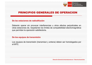 De las estaciones de radiodifusión
Deberán operar sin provocar interferencias u otros efectos perjudiciales en
otras estaciones de, respetando los límites de compatibilidad electromagnética
que permitan la operación satisfactoria.
De los equipos de transmisión
Los equipos de transmisión (transmisor y antena) deben ser homologados por
el MTC.
Dirección General de Autorizaciones en Telecomunicaciones
PRINCIPIOS GENERALES DE OPERACION
 