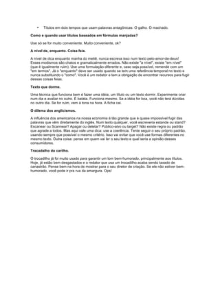 • Títulos em dois tempos que usam palavras antagônicas: O galho. O machado.
Como e quando usar títulos baseados em fórmulas manjadas?
Use só se for muito conveniente. Muito conveniente, ok?
A nível de, enquanto. Coisa feia.
A nível de dica enquanto manha do metiê, nunca escreva isso num texto pelo-amor-de-deus!
Esses modismos são chatos e gramaticalmente errados. Não existe "a nível", existe "em nível"
(que é igualmente ruim). Use uma formulação diferente e, caso seja possível, remende com um
"em termos". Já o "enquanto" deve ser usado quando se tem uma referência temporal no texto e
nunca substituindo o "como". Você é um redator e tem a obrigação de encontrar recursos para fugir
dessas coisas feias.
Texto que dorme.
Uma técnica que funciona bem é fazer uma idéia, um título ou um texto dormir. Experimente criar
num dia e avaliar no outro. É batata. Funciona mesmo. Se a idéia for boa, você não terá dúvidas
no outro dia. Se for ruim, vem à tona na hora. A ficha cai.
O dilema dos anglicismos.
A influência dos americanos na nossa economia é tão grande que é quase impossível fugir das
palavras que vêm diretamente do inglês. Num texto qualquer, você escreveria estande ou stand?
Escanear ou Scannear? Apagar ou deletar? Público-alvo ou target? Não existe regra ou padrão
que agrade a todos. Mas aqui vale uma dica: use a coerência. Tente seguir o seu próprio padrão,
usando sempre que possível o mesmo critério. Isso vai evitar que você use formas diferentes no
mesmo texto. Outra coisa: pense em quem vai ler o seu texto e qual seria a opinião desses
consumidores.
Tracadalho do carilho.
O trocadilho já foi muito usado para garantir um tom bem-humorado, principalmente aos títulos.
Hoje, já estão bem desgastados e o redator que usa um trocadilho acaba sendo taxado de
canastrão. Pense bem na hora de mostrar para o seu diretor de criação. Se ele não estiver bem-
humorado, você pode ir pra rua da amargura. Ops!
 
