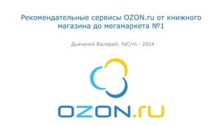 Рекомендательные сервисы OZON.ru от книжного
магазина до мегамаркета №1
Дьяченко Валерий, YaC/m - 2014
 