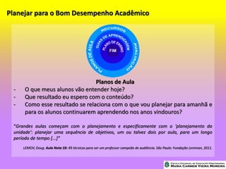 Planejar para o Bom Desempenho Acadêmico
Planos de Aula
- O que meus alunos vão entender hoje?
- Que resultado eu espero com o conteúdo?
- Como esse resultado se relaciona com o que vou planejar para amanhã e
para os alunos continuarem aprendendo nos anos vindouros?
“Grandes aulas começam com o planejamento e especificamente com o ‘planejamento da
unidade’: planejar uma sequência de objetivos, um ou talvez dois por aula, para um longo
período de tempo [...]”
LEMOV, Doug. Aula Nota 10: 49 técnicas para ser um professor campeão de audiência. São Paulo: Fundação Lemman, 2011.
 