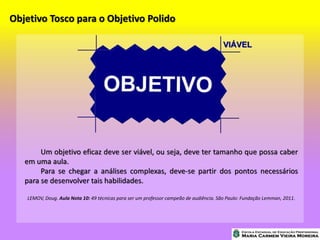 Objetivo Tosco para o Objetivo Polido
Um objetivo eficaz deve ser viável, ou seja, deve ter tamanho que possa caber
em uma aula.
Para se chegar a análises complexas, deve-se partir dos pontos necessários
para se desenvolver tais habilidades.
LEMOV, Doug. Aula Nota 10: 49 técnicas para ser um professor campeão de audiência. São Paulo: Fundação Lemman, 2011.
 